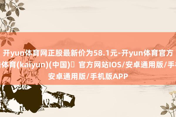开yun体育网正股最新价为58.1元-开yun体育官方网站登陆体育(kaiyun)(中国)❥官方网站IOS/安卓通用版/手机版APP