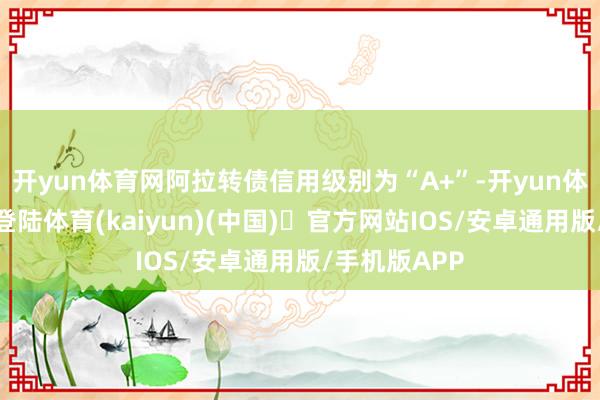 开yun体育网阿拉转债信用级别为“A+”-开yun体育官方网站登陆体育(kaiyun)(中国)❥官方网站IOS/安卓通用版/手机版APP