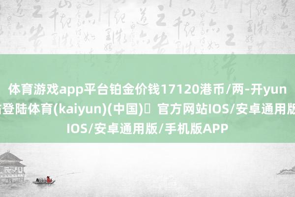 体育游戏app平台铂金价钱17120港币/两-开yun体育官方网站登陆体育(kaiyun)(中国)❥官方网站IOS/安卓通用版/手机版APP