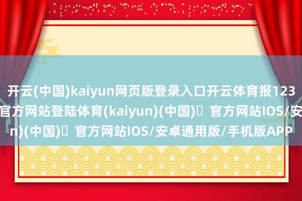 开云(中国)kaiyun网页版登录入口开云体育报123.68元/张-开yun体育官方网站登陆体育(kaiyun)(中国)❥官方网站IOS/安卓通用版/手机版APP