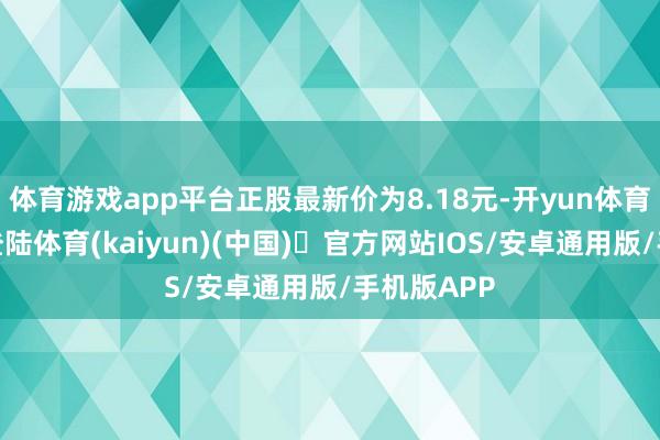 体育游戏app平台正股最新价为8.18元-开yun体育官方网站登陆体育(kaiyun)(中国)❥官方网站IOS/安卓通用版/手机版APP