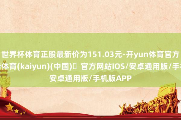 世界杯体育正股最新价为151.03元-开yun体育官方网站登陆体育(kaiyun)(中国)❥官方网站IOS/安卓通用版/手机版APP