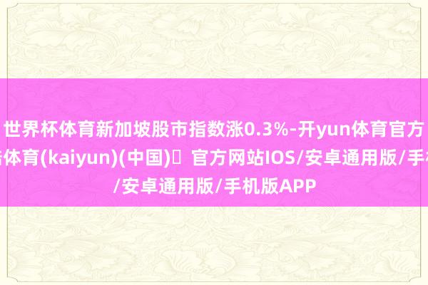 世界杯体育新加坡股市指数涨0.3%-开yun体育官方网站登陆体育(kaiyun)(中国)❥官方网站IOS/安卓通用版/手机版APP