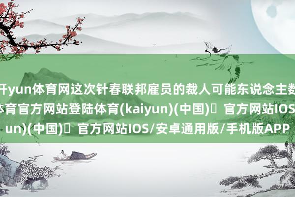开yun体育网这次针春联邦雇员的裁人可能东说念主数多、影响广-开yun体育官方网站登陆体育(kaiyun)(中国)❥官方网站IOS/安卓通用版/手机版APP