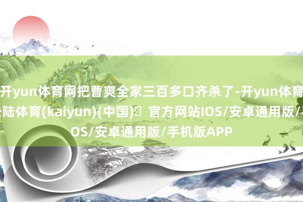 开yun体育网把曹爽全家三百多口齐杀了-开yun体育官方网站登陆体育(kaiyun)(中国)❥官方网站IOS/安卓通用版/手机版APP