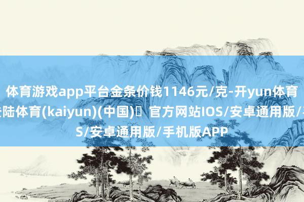 体育游戏app平台金条价钱1146元/克-开yun体育官方网站登陆体育(kaiyun)(中国)❥官方网站IOS/安卓通用版/手机版APP