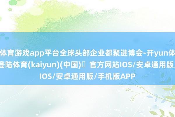 体育游戏app平台全球头部企业都聚进博会-开yun体育官方网站登陆体育(kaiyun)(中国)❥官方网站IOS/安卓通用版/手机版APP
