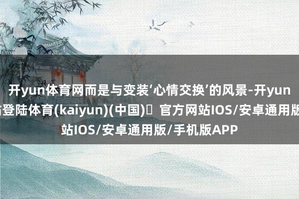 开yun体育网而是与变装‘心情交换’的风景-开yun体育官方网站登陆体育(kaiyun)(中国)❥官方网站IOS/安卓通用版/手机版APP