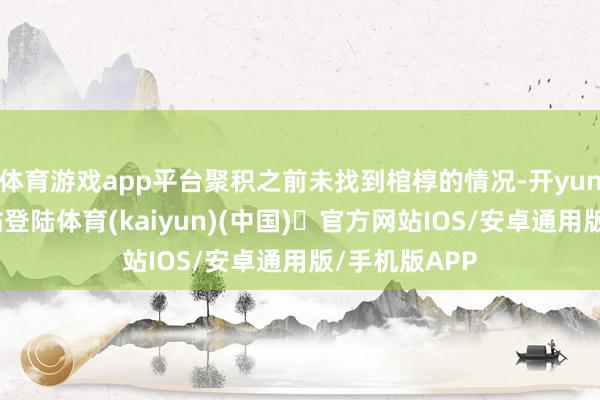 体育游戏app平台聚积之前未找到棺椁的情况-开yun体育官方网站登陆体育(kaiyun)(中国)❥官方网站IOS/安卓通用版/手机版APP