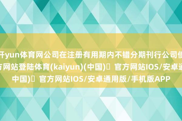 开yun体育网公司在注册有用期内不错分期刊行公司债券-开yun体育官方网站登陆体育(kaiyun)(中国)❥官方网站IOS/安卓通用版/手机版APP