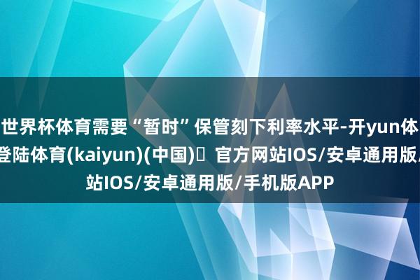 世界杯体育需要“暂时”保管刻下利率水平-开yun体育官方网站登陆体育(kaiyun)(中国)❥官方网站IOS/安卓通用版/手机版APP