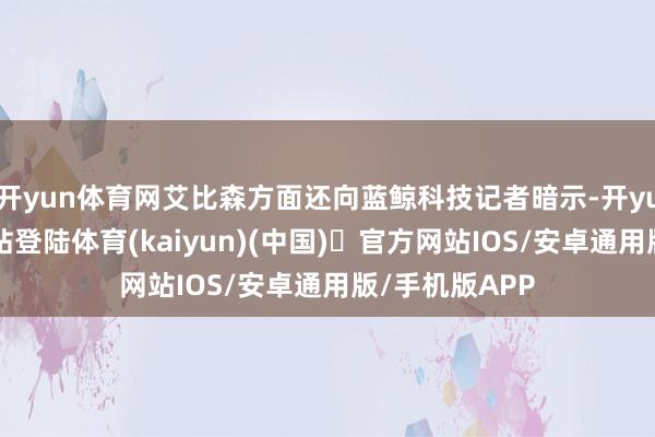 开yun体育网艾比森方面还向蓝鲸科技记者暗示-开yun体育官方网站登陆体育(kaiyun)(中国)❥官方网站IOS/安卓通用版/手机版APP