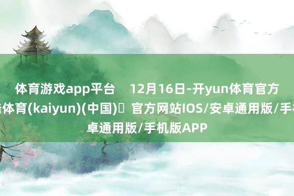 体育游戏app平台    12月16日-开yun体育官方网站登陆体育(kaiyun)(中国)❥官方网站IOS/安卓通用版/手机版APP