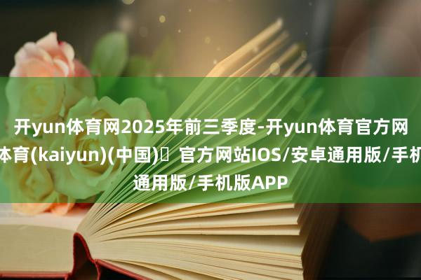 开yun体育网　　2025年前三季度-开yun体育官方网站登陆体育(kaiyun)(中国)❥官方网站IOS/安卓通用版/手机版APP