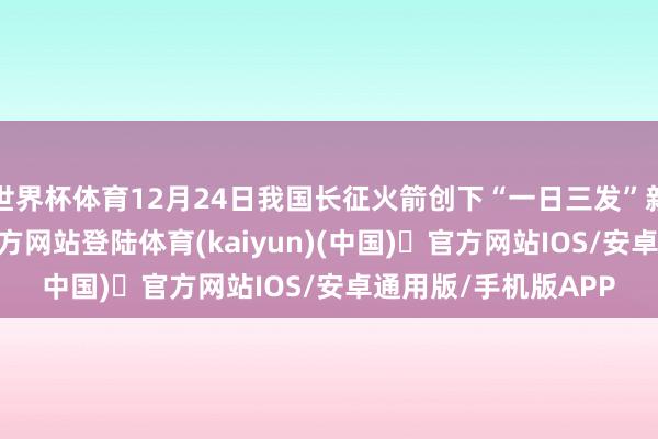 世界杯体育12月24日我国长征火箭创下“一日三发”新记录-开yun体育官方网站登陆体育(kaiyun)(中国)❥官方网站IOS/安卓通用版/手机版APP
