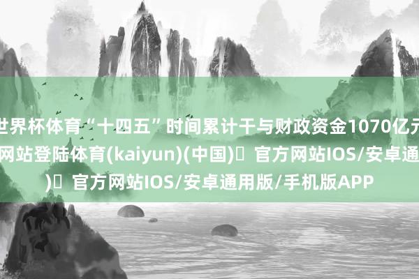 世界杯体育“十四五”时间累计干与财政资金1070亿元-开yun体育官方网站登陆体育(kaiyun)(中国)❥官方网站IOS/安卓通用版/手机版APP
