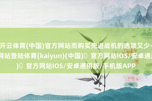 开云体育(中国)官方网站而购买先进战机的选项又少-开yun体育官方网站登陆体育(kaiyun)(中国)❥官方网站IOS/安卓通用版/手机版APP