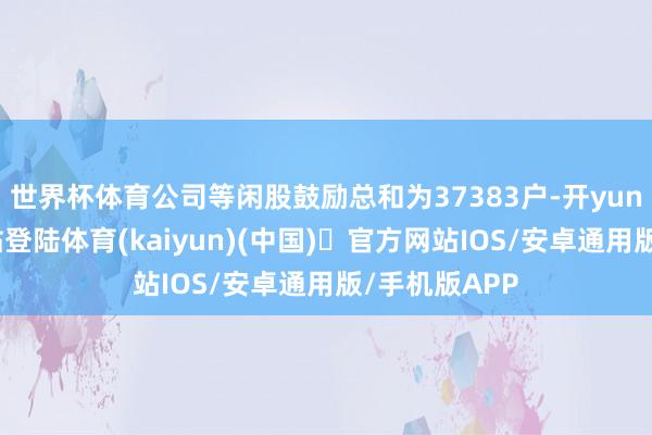世界杯体育公司等闲股鼓励总和为37383户-开yun体育官方网站登陆体育(kaiyun)(中国)❥官方网站IOS/安卓通用版/手机版APP