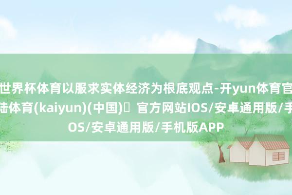 世界杯体育以服求实体经济为根底观点-开yun体育官方网站登陆体育(kaiyun)(中国)❥官方网站IOS/安卓通用版/手机版APP