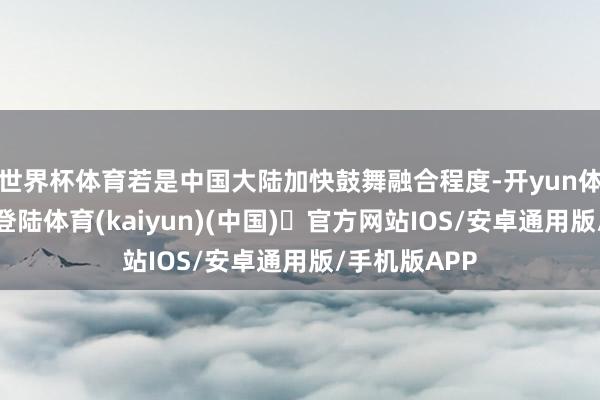 世界杯体育若是中国大陆加快鼓舞融合程度-开yun体育官方网站登陆体育(kaiyun)(中国)❥官方网站IOS/安卓通用版/手机版APP