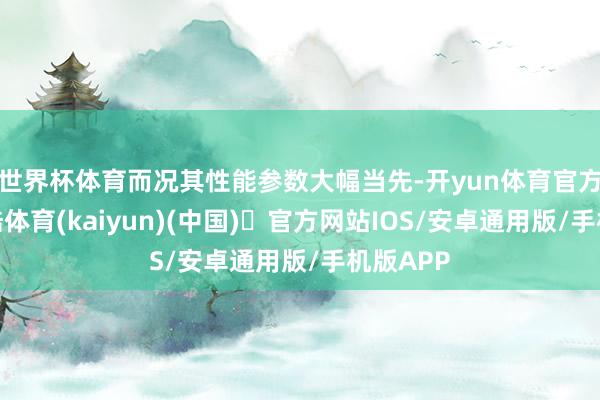 世界杯体育而况其性能参数大幅当先-开yun体育官方网站登陆体育(kaiyun)(中国)❥官方网站IOS/安卓通用版/手机版APP