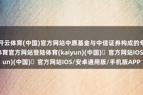 开云体育(中国)官方网站中原基金与中信证券构成的专科处置团队-开yun体育官方网站登陆体育(kaiyun)(中国)❥官方网站IOS/安卓通用版/手机版APP