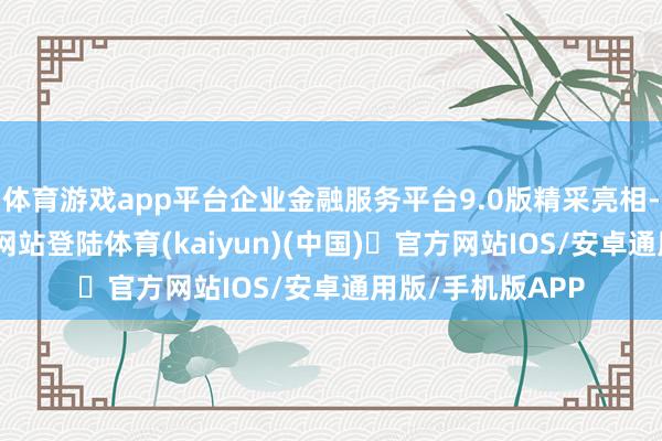 体育游戏app平台企业金融服务平台9.0版精采亮相-开yun体育官方网站登陆体育(kaiyun)(中国)❥官方网站IOS/安卓通用版/手机版APP